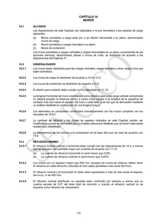 133
CAPÍTULO 14
MUROS
14.1 ALCANCE
Las disposiciones de este Capítulo son aplicables a muros sometidos a los estados de carga
siguientes:
(a) Muros sometidos a carga axial con o sin flexión transversal a su plano, denominados
muros de carga.
(b) Muros sometidos a cargas normales a su plano.
(c) Muros de contención.
Los muros sometidos a cargas verticales y cargas horizontales en su plano, provenientes de las
acciones sísmicas, denominados placas o muros de corte, se diseñarán de acuerdo a las
disposiciones del Capítulo 21.
14.2 GENERALIDADES
14.2.1 Los muros serán diseñados para las cargas verticales, cargas laterales y otras cargas a los que
estén sometidos.
14.2.2 Los muros de carga se diseñarán de acuerdo a 14.4 ó 14.5.
14.2.3 Los muros de contención se diseñarán de acuerdo a 14.9.
14.2.4 El diseño para cortante debe cumplir con lo estipulado en 11.10.
14.2.5 La longitud horizontal del muro considerada como efectiva para cada carga vertical concentrada
no deberá exceder la distancia centro a centro entre cargas ni la longitud de la superficie de
contacto más dos veces el espesor del muro a cada lado, a no ser que se demuestre mediante
un análisis detallado la contribución de una longitud mayor.
14.2.6 Los elementos en compresión construidos monolíticamente con los muros cumplirán con los
requisitos de 10.8.2
14.2.7 La cantidad de refuerzo y los límites de espesor indicados en este Capítulo podrán ser
modificados cuando se demuestre por un análisis estructural detallado que se tienen adecuadas
resistencia y estabilidad.
14.2.8 La transferencia de las fuerzas a la cimentación en la base del muro se hará de acuerdo con
15.8.
14.3 REFUERZO MÍNIMO
14.3.1 El refuerzo mínimo vertical y horizontal debe cumplir con las disposiciones de 14.3, a menos
que se requiera una cantidad mayor por cortante de acuerdo con 11.10.
(a) La cuantía de refuerzo horizontal no será menor que 0,002.
(b) La cuantía de refuerzo vertical no será menor que 0,0015.
14.3.2 Los muros con un espesor mayor que 200 mm, excepto los muros de sótanos, deben tener
el refuerzo en cada dirección colocado en dos capas paralelas a las caras del muro.
14.3.3 El refuerzo vertical y el horizontal no debe estar espaciados a más de tres veces el espesor
del muro, ni de 400 mm.
14.3.4 El refuerzo vertical distribuido no necesita estar confinado por estribos a menos que su
cuantía exceda de 0,01 del área total de concreto o cuando el refuerzo vertical no se
requiere como refuerzo de compresión.
 