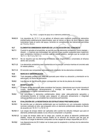 143
Fig. 16.6.2. Longitud de apoyo de un elemento prefabricado.
16.6.2.3 Los requisitos de 12.11.1 no se aplican al refuerzo para momento positivo en elementos
prefabricados estáticamente determinados, pero al menos un tercio de dicho refuerzo debe
extenderse hasta el centro del apoyo, tomando en consideración las tolerancias permitidas
en 7.5.2.2 y 16.2.3.
16.7 ELEMENTOS EMBEBIDOS DESPUÉS DE LA COLOCACIÓN DEL CONCRETO
16.7.1 Cuando lo apruebe el proyectista, se permite que los elementos embebidos (como espigas –
dowels – o insertos) que sobresalgan del concreto o que queden expuestos para inspección
sean embebidos mientras el concreto está en estado plástico, siempre que se cumpla con
16.7.1.1, 16.7.1.2 y 16.7.1.3.
16.7.1.1 No se requiera que los elementos embebidos sean enganchados o amarrados al refuerzo
dentro del concreto.
16.7.1.2 Los elementos embebidos sean mantenidos en la posición correcta mientras el concreto está
en estado plástico.
16.7.1.3 El concreto sea compactado adecuadamente alrededor de los elementos embebidos.
16.8 MARCAS E IDENTIFICACIÓN
16.8.1 Todo elemento prefabricado debe ser marcado para indicar su ubicación y orientación en la
estructura y su fecha de fabricación.
16.8.2 Las marcas de identificación deben corresponder con las de los planos de montaje.
16.9 MANIPULACIÓN
16.9.1 El diseño de los elementos debe considerar las fuerzas y distorsiones que ocurren durante el
curado, desencofrado, almacenamiento y montaje, de manera que los elementos
prefabricados no sufran sobreesfuerzos o daños.
16.9.2 Las estructuras y elementos prefabricados deben estar adecuadamente apoyados y
arriostrados durante el montaje para asegurar el adecuado alineamiento e integridad
estructural hasta que se completen las conexiones permanentes.
16.10 EVALUACIÓN DE LA RESISTENCIA DE ESTRUCTURAS PREFABRICADAS
16.10.1 Se permite que un elemento prefabricado que se transforma en uno compuesto mediante
concreto colocado en sitio, sea ensayado como un elemento prefabricado aislado en flexión
de acuerdo con 16.10.1.1 y 16.10.1.2.
16.10.1.1 Las cargas de ensayo deben ser aplicadas sólo cuando los cálculos indiquen que para el
elemento prefabricado aislado no es crítica la compresión o el pandeo.
16.10.1.2 La carga de ensayo debe ser la carga que, cuando se aplica al elemento prefabricado
aislado, induce las mismas fuerzas totales en el refuerzo de tracción que las que se
inducirían al cargar el elemento compuesto con las cargas de ensayo requeridas por 20.3.2.
16.10.2 Las disposiciones de 20.5 deben ser la base para la aceptación o rechazo de los elementos
prefabricados.
 