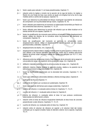 24
p = factor usado para calcular Vc en losas preesforzadas, Capítulo 11.
t = relación entre la rigidez a torsión de la sección de la viga de borde y la rigidez a
flexión de una franja de losa cuyo ancho es igual a la longitud de la luz de la viga
medida centro a centro de los apoyos, Capítulo 13.
1 = factor que relaciona la profundidad de bloque rectangular equivalente de esfuerzos
de compresión con la profundidad del eje neutro, Capítulos 10, 18.
f = factor utilizado para determinar el momento no balanceado transmitido por flexión en
las conexiones losa-columna, Capítulos 11, 13, 21.
s = factor utilizado para determinar la porción del refuerzo que se debe localizar en la
banda central de una zapata, Capítulo 15.
ns = factor de amplificación de momento para pórticos arriostrados contra desplazamiento
lateral, refleja los efectos de la curvatura entre los extremos del elemento en
compresión, Capítulo 10.
s = factor de amplificación del momento en pórticos no arriostrados contra
desplazamiento lateral, refleja el desplazamiento lateral causado por las cargas
gravitacionales y laterales, Capítulo 10.
u = desplazamiento de diseño, mm, Capítulo 21.
o = desplazamiento lateral relativo (deriva) medido entre la parte superior e inferior de un
piso debida a las fuerzas laterales, calculado por medio de un análisis estructural
elástico de primer orden utilizando valores de rigidez que cumplan con 10.11.1, mm,
Capítulo 10.
r = diferencia entre las deflexiones inicial y final (después de la remoción de la carga) en
una prueba de carga o la repetición de la prueba de carga, mm, Capítulo 20.
1 = deflexión máxima medida durante la primera prueba de carga, mm, Capítulo 20.
2 = deflexión máxima medida durante la segunda prueba, relativa a la posición de la
estructura al iniciar la segunda prueba, mm, Capítulo 20.
 = factor de modificación relacionado con la densidad del concreto, Capítulos 11, 12,
17-19.
 = factor para deflexiones adicionales debidas a efectos de largo plazo, Capítulo 9.
 = coeficiente de fricción, Capítulo 11.
p = coeficiente de fricción por curvatura en postensado, Capítulo 18.
 = factor que depende del tiempo para cargas sostenidas, Capítulo 9.
 = cuantía del refuerzo As evaluada sobre el área bd, Capítulos 11, 13, 21.
’ = cuantía del refuerzo A’s evaluada sobre el área bd, Capítulo 9.
b = cuantía de refuerzo As evaluada sobre el área bd que produce condiciones
balanceadas de deformación unitaria.
ρ = relación entre el área de refuerzo longitudinal distribuido al área bruta de concreto
perpendicular a este refuerzo, Capítulos 11, 14, 21.
p = cuantía de refuerzo Aps evaluada sobre el área bdp, Capítulo 18.
s = relación entre el volumen de refuerzo en espiral y el volumen total del núcleo
confinado por la espiral (medido hasta el diámetro exterior de la espiral), Capítulos
10, 21.
 