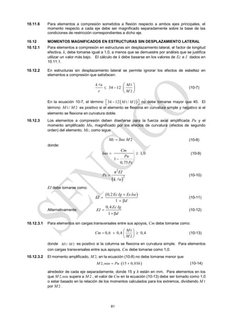 81
10.11.6 Para elementos a compresión sometidos a flexión respecto a ambos ejes principales, el
momento respecto a cada eje debe ser magnificado separadamente sobre la base de las
condiciones de restricción correspondientes a dicho eje.
10.12 MOMENTOS MAGNIFICADOS EN ESTRUCTURAS SIN DESPLAZAMIENTO LATERAL
10.12.1 Para elementos a compresión en estructuras sin desplazamiento lateral, el factor de longitud
efectiva, k, debe tomarse igual a 1,0, a menos que se demuestre por análisis que se justifica
utilizar un valor más bajo. El cálculo de k debe basarse en los valores de Ec e I dados en
10.11.1.
10.12.2 En estructuras sin desplazamiento lateral se permite ignorar los efectos de esbeltez en
elementos a compresión que satisfacen:
1
2
34 12
k u M
r M
 
 
 
 

(10-7)
En la ecuación 10-7, el término  
1 2
34 12 /
M M

 
  no debe tomarse mayor que 40. El
término 1 2
/
M M es positivo si el elemento se flexiona en curvatura simple y negativo si el
elemento se flexiona en curvatura doble.
10.12.3 Los elementos a compresión deben diseñarse para la fuerza axial amplificada Pu y el
momento amplificado Mu, magnificado por los efectos de curvatura (efectos de segundo
orden) del elemento, Mc, como sigue:
2
Mc ns M
  (10-8)
donde:
δ 1,0
1
0,75
Cm
ns
Pu
Pc
 

(10-9)
 
2
2
π EI
Pc
k u


(10-10)
EI debe tomarse como:
 
0,2
1
Ec Ig Es Ise
EI
d


 
(10-11)
Alternativamente:
0,4
1 β
Ec Ig
EI
d


(10-12)
10.12.3.1 Para elementos sin cargas transversales entre sus apoyos, Cm debe tomarse como:
1
2
0,6 0,4 0,4
M
Cm
M
 
  
 
 
(10-13)
donde 1/ 2
M M es positivo si la columna se flexiona en curvatura simple. Para elementos
con cargas transversales entre sus apoyos, Cm debe tomarse como 1,0.
10.12.3.2 El momento amplificado, M 2, en la ecuación (10-8) no debe tomarse menor que
 
2 min
, 15 0,03
M Pu h
  (10-14)
alrededor de cada eje separadamente, donde 15 y h están en mm. Para elementos en los
que M 2,min supera a M 2 , el valor de Cm en la ecuación (10-13) debe ser tomado como 1,0
o estar basado en la relación de los momentos calculados para los extremos, dividiendo M 1
por M 2 .
 