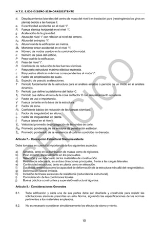 N.T.E. E.030 DISEÑO SISMORRESISTENTE
10
di Desplazamientos laterales del centro de masa del nivel i en traslación pura (restringiendo los giros en
planta) debido a las fuerzas fi.
ei Excentricidad accidental en el nivel “i”.
Fi Fuerza sísmica horizontal en el nivel “i”.
g Aceleración de la gravedad.
hi Altura del nivel “i” con relación al nivel del terreno.
hei Altura del entrepiso “i”.
hn Altura total de la edificación en metros.
Mti Momento torsor accidental en el nivel “i”.
m Número de modos usados en la combinación modal.
n Número de pisos del edificio.
P Peso total de la edificación.
Pi Peso del nivel “i”.
R Coeficiente de reducción de las fuerzas sísmicas.
r Respuesta estructural máxima elástica esperada.
ri Respuestas elásticas máximas correspondientes al modo “i”.
S Factor de amplificación del suelo.
Sa Espectro de pseudo aceleraciones.
T Período fundamental de la estructura para el análisis estático o período de un modo en el análisis
dinámico.
TP Período que define la plataforma del factor C.
TL Período que define el inicio de la zona del factor C con desplazamiento constante.
U Factor de uso o importancia.
V Fuerza cortante en la base de la estructura.
Z Factor de zona.
R0 Coeficiente básico de reducción de las fuerzas sísmicas.
Ia Factor de irregularidad en altura.
Ip Factor de irregularidad en planta.
fi Fuerza lateral en el nivel i.
V
̅s Velocidad promedio de propagación de las ondas de corte.
N
̅60 Promedio ponderado de los ensayos de penetración estándar.
S
̅u Promedio ponderado de la resistencia al corte en condición no drenada.
Artículo 7.- Concepción Estructural Sismorresistente
Debe tomarse en cuenta la importancia de los siguientes aspectos:
a) Simetría, tanto en la distribución de masas como de rigideces.
b) Peso mínimo, especialmente en los pisos altos.
c) Selección y uso adecuado de los materiales de construcción.
d) Resistencia adecuada, en ambas direcciones principales, frente a las cargas laterales.
e) Continuidad estructural, tanto en planta como en elevación.
f) Ductilidad, entendida como la capacidad de deformación de la estructura más allá del rango elástico.
g) Deformación lateral limitada.
h) Inclusión de líneas sucesivas de resistencia (redundancia estructural).
i) Consideración de las condiciones locales.
j) Buena práctica constructiva y supervisión estructural rigurosa.
Artículo 8.- Consideraciones Generales
8.1. Toda edificación y cada una de sus partes debe ser diseñada y construida para resistir las
solicitaciones sísmicas prescritas en esta Norma, siguiendo las especificaciones de las normas
pertinentes a los materiales empleados.
8.2. No es necesario considerar simultáneamente los efectos de sismo y viento.
 