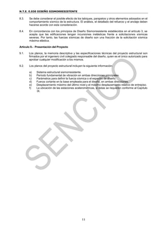 N.T.E. E.030 DISEÑO SISMORRESISTENTE
11
8.3. Se debe considerar el posible efecto de los tabiques, parapetos y otros elementos adosados en el
comportamiento sísmico de la estructura. El análisis, el detallado del refuerzo y el anclaje deben
hacerse acorde con esta consideración.
8.4. En concordancia con los principios de Diseño Sismorresistente establecidos en el artículo 3, se
acepta que las edificaciones tengan incursiones inelásticas frente a solicitaciones sísmicas
severas. Por tanto, las fuerzas sísmicas de diseño son una fracción de la solicitación sísmica
máxima elástica.
Artículo 9.- Presentación del Proyecto
9.1. Los planos, la memoria descriptiva y las especificaciones técnicas del proyecto estructural son
firmados por el ingeniero civil colegiado responsable del diseño, quien es el único autorizado para
aprobar cualquier modificación a los mismos.
9.2. Los planos del proyecto estructural incluyen la siguiente información:
a) Sistema estructural sismorresistente.
b) Período fundamental de vibración en ambas direcciones principales.
c) Parámetros para definir la fuerza sísmica o el espectro de diseño.
d) Fuerza cortante en la base empleada para el diseño, en ambas direcciones.
e) Desplazamiento máximo del último nivel y el máximo desplazamiento relativo de entrepiso.
f) La ubicación de las estaciones acelerométricas, si éstas se requieren conforme al Capítulo
IX.
 