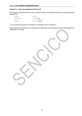 N.T.E. E.030 DISEÑO SISMORRESISTENTE
17
Artículo 14.- Factor de Amplificación Sísmica (C)
De acuerdo a las características de sitio, se define el factor de amplificación sísmica (C) por las siguientes
expresiones:
T < TP C = 2,5
TP < T < TL C = 2,5 ∙ (
TP
T
)
T > TL C = 2,5 ∙ (
TP ∙ TL
T 2 )
T es el período de acuerdo al numeral 28.4, concordado con el numeral 29.1.
Este coeficiente se interpreta como el factor de amplificación de la aceleración estructural respecto de la
aceleración en el suelo.
 
