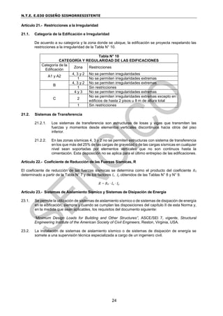 N.T.E. E.030 DISEÑO SISMORRESISTENTE
24
Artículo 21.- Restricciones a la Irregularidad
21.1. Categoría de la Edificación e Irregularidad
De acuerdo a su categoría y la zona donde se ubique, la edificación se proyecta respetando las
restricciones a la irregularidad de la Tabla N° 10.
Tabla N° 10
CATEGORÍA Y REGULARIDAD DE LAS EDIFICACIONES
Categoría de la
Edificación
Zona Restricciones
A1 y A2
4, 3 y 2 No se permiten irregularidades
1 No se permiten irregularidades extremas
B
4, 3 y 2 No se permiten irregularidades extremas
1 Sin restricciones
C
4 y 3 No se permiten irregularidades extremas
2
No se permiten irregularidades extremas excepto en
edificios de hasta 2 pisos u 8 m de altura total
1 Sin restricciones
21.2. Sistemas de Transferencia
21.2.1. Los sistemas de transferencia son estructuras de losas y vigas que transmiten las
fuerzas y momentos desde elementos verticales discontinuos hacia otros del piso
inferior.
21.2.2. En las zonas sísmicas 4, 3 y 2 no se permiten estructuras con sistema de transferencia
en los que más del 25% de las cargas de gravedad o de las cargas sísmicas en cualquier
nivel sean soportadas por elementos verticales que no son continuos hasta la
cimentación. Esta disposición no se aplica para el último entrepiso de las edificaciones.
Artículo 22.- Coeficiente de Reducción de las Fuerzas Sísmicas, R
El coeficiente de reducción de las fuerzas sísmicas se determina como el producto del coeficiente R0
determinado a partir de la Tabla N° 7 y de los factores Ia , Ip obtenidos de las Tablas N° 8 y N° 9.
R = R0 ∙ Ia ∙ Ip
Artículo 23.- Sistemas de Aislamiento Sísmico y Sistemas de Disipación de Energía
23.1. Se permite la utilización de sistemas de aislamiento sísmico o de sistemas de disipación de energía
en la edificación, siempre y cuando se cumplan las disposiciones del capítulo II de esta Norma y,
en la medida que sean aplicables, los requisitos del documento siguiente:
“Minimum Design Loads for Building and Other Structures”, ASCE/SEI 7, vigente, Structural
Engineering Institute of the American Society of Civil Engineers, Reston, Virginia, USA.
23.2. La instalación de sistemas de aislamiento sísmico o de sistemas de disipación de energía se
somete a una supervisión técnica especializada a cargo de un ingeniero civil.
 
