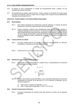 N.T.E. E.030 DISEÑO SISMORRESISTENTE
26
27.2. El análisis se hace considerando un modelo de comportamiento lineal y elástico con las
solicitaciones sísmicas reducidas.
27.3. El procedimiento de análisis dinámico tiempo - historia, descrito en el artículo 30, puede usarse
con fines de verificación, pero en ningún caso es exigido como sustituto de los procedimientos
indicados en los artículos 28 y 29.
Artículo 28.- Análisis Estático o de Fuerzas Estáticas Equivalentes
28.1. Generalidades
28.1.1. Este método representa las solicitaciones sísmicas mediante un conjunto de fuerzas
actuando en el centro de masas de cada nivel de la edificación.
28.1.2. Pueden analizarse mediante este procedimiento todas las estructuras regulares o
irregulares ubicadas en la zona sísmica 1. En las otras zonas sísmicas puede emplearse
este procedimiento para las estructuras clasificadas como regulares, según el artículo
19, de no más de 30 m de altura, y para las estructuras de muros portantes de concreto
armado y albañilería armada o confinada de no más de 15 m de altura, aun cuando sean
irregulares.
28.2. Fuerza Cortante en la Base
28.2.1. La fuerza cortante total en la base de la estructura, correspondiente a la dirección
considerada, se determina por la siguiente expresión:
V =
Z ∙ U ∙ C ∙ S
R
∙ P
28.2.2. El valor de C/R no se considera menor que:
11
,
0

R
C
28.3. Distribución de la Fuerza Sísmica en Altura
28.3.1. Las fuerzas sísmicas horizontales en cualquier nivel i, correspondientes a la dirección
considerada, se calculan mediante:
Fi = i · V
 
 


 n
j
k
j
j
k
i
i
i
h
P
h
P
1

28.3.2. Donde n es el número de pisos del edificio, k es un exponente relacionado con el período
fundamental de vibración de la estructura (T), en la dirección considerada, que se
calcula de acuerdo a:
a) Para T menor o igual a 0,5 segundos: k = 1,0.
b) Para T mayor que 0,5 segundos: k = (0,75 + 0,5 T) ≤ 2,0.
28.4. Período Fundamental de Vibración
28.4.1. El período fundamental de vibración para cada dirección se estima con la siguiente
expresión:
 
