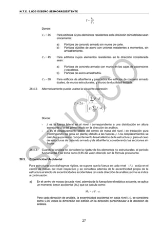 N.T.E. E.030 DISEÑO SISMORRESISTENTE
27
T =
hn
CT
Donde:
CT = 35 Para edificios cuyos elementos resistentes en la dirección considerada sean
únicamente:
a) Pórticos de concreto armado sin muros de corte.
b) Pórticos dúctiles de acero con uniones resistentes a momentos, sin
arriostramiento.
CT = 45 Para edificios cuyos elementos resistentes en la dirección considerada
sean:
a) Pórticos de concreto armado con muros en las cajas de ascensores
y escaleras.
b) Pórticos de acero arriostrados.
CT = 60 Para edificios de albañilería y para todos los edificios de concreto armado
duales, de muros estructurales, y muros de ductilidad limitada.
28.4.2. Alternativamente puede usarse la siguiente expresión:





















n
i
i
i
n
i
i
i
d
f
g
d
P
T
1
1
2
2
Donde:
- fi es la fuerza lateral en el nivel i correspondiente a una distribución en altura
semejante a la del primer modo en la dirección de análisis.
- di es el desplazamiento lateral del centro de masa del nivel i en traslación pura
(restringiendo los giros en planta) debido a las fuerzas fi. Los desplazamientos se
calculan suponiendo comportamiento lineal elástico de la estructura y, para el caso
de estructuras de concreto armado y de albañilería, considerando las secciones sin
fisurar.
28.4.3. Cuando el análisis no considere la rigidez de los elementos no estructurales, el período
fundamental T se toma como 0,85 del valor obtenido con la fórmula precedente.
28.5. Excentricidad Accidental
Para estructuras con diafragmas rígidos, se supone que la fuerza en cada nivel (Fi) actúa en el
centro de masas del nivel respectivo y se considera además de la excentricidad propia de la
estructura el efecto de excentricidades accidentales (en cada dirección de análisis) como se indica
a continuación:
a) En el centro de masas de cada nivel, además de la fuerza lateral estática actuante, se aplica
un momento torsor accidental (Mti) que se calcula como:
Mti =  Fi · ei
Para cada dirección de análisis, la excentricidad accidental en cada nivel (ei), se considera
como 0,05 veces la dimensión del edificio en la dirección perpendicular a la dirección de
análisis.
 