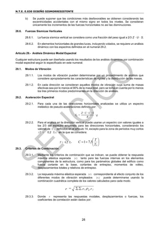 N.T.E. E.030 DISEÑO SISMORRESISTENTE
28
b) Se puede suponer que las condiciones más desfavorables se obtienen considerando las
excentricidades accidentales con el mismo signo en todos los niveles. Se consideran
únicamente los incrementos de las fuerzas horizontales no así las disminuciones.
28.6. Fuerzas Sísmicas Verticales
28.6.1. La fuerza sísmica vertical se considera como una fracción del peso igual a 2/3 Z · U · S.
28.6.2. En elementos horizontales de grandes luces, incluyendo volados, se requiere un análisis
dinámico con los espectros definidos en el numeral 29.2.
Artículo 29.- Análisis Dinámico Modal Espectral
Cualquier estructura puede ser diseñada usando los resultados de los análisis dinámicos por combinación
modal espectral según lo especificado en este numeral.
29.1. Modos de Vibración
29.1.1. Los modos de vibración pueden determinarse por un procedimiento de análisis que
considere apropiadamente las características de rigidez y la distribución de las masas.
29.1.2. En cada dirección se consideran aquellos modos de vibración cuya suma de masas
efectivas sea por lo menos el 90% de la masa total, pero se toma en cuenta por lo menos
los tres primeros modos predominantes en la dirección de análisis.
29.2. Aceleración Espectral
29.2.1. Para cada una de las direcciones horizontales analizadas se utiliza un espectro
inelástico de pseudo-aceleraciones definido por:
Sa =
Z ∙ U ∙ C ∙ S
R
∙ g
29.2.2. Para el análisis en la dirección vertical puede usarse un espectro con valores iguales a
los 2/3 del espectro empleado para las direcciones horizontales, considerando los
valores de C, definidos en el artículo 14, excepto para la zona de períodos muy cortos
(T < 0,2 TP) en la que se considera:
T < 0,2 TP 







p
T
T
C 5
,
7
1
29.3. Criterios de Combinación
29.3.1. Mediante los criterios de combinación que se indican, se puede obtener la respuesta
máxima elástica esperada (r) tanto para las fuerzas internas en los elementos
componentes de la estructura, como para los parámetros globales del edificio como
fuerza cortante en la base, cortantes de entrepiso, momentos de volteo,
desplazamientos totales y relativos de entrepiso.
29.3.2. La respuesta máxima elástica esperada (r) correspondiente al efecto conjunto de los
diferentes modos de vibración empleados (ri) puede determinarse usando la
combinación cuadrática completa de los valores calculados para cada modo.
r
r
=
r j
ij
i 


29.3.3. Donde r representa las respuestas modales, desplazamientos o fuerzas, los
coeficientes de correlación están dados por:
 