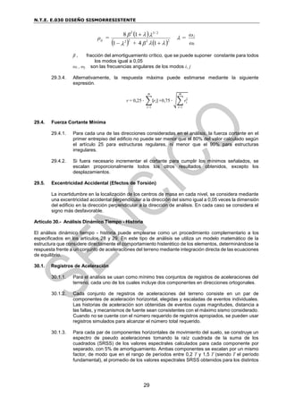 N.T.E. E.030 DISEÑO SISMORRESISTENTE
29
 
    ω
ω
=
β
+
β
=
ρ
i
j
/
ij 





2
2
2
2
2
3
2
1
4
1
1
8



β , fracción del amortiguamiento crítico, que se puede suponer constante para todos
los modos igual a 0,05
ωi , ωj son las frecuencias angulares de los modos i, j
29.3.4. Alternativamente, la respuesta máxima puede estimarse mediante la siguiente
expresión.
r = 0,25 ∙ ∑|ri|
m
i=1
+0,75 ∙ √∑ ri
2
m
i=1
29.4. Fuerza Cortante Mínima
29.4.1. Para cada una de las direcciones consideradas en el análisis, la fuerza cortante en el
primer entrepiso del edificio no puede ser menor que el 80% del valor calculado según
el artículo 25 para estructuras regulares, ni menor que el 90% para estructuras
irregulares.
29.4.2. Si fuera necesario incrementar el cortante para cumplir los mínimos señalados, se
escalan proporcionalmente todos los otros resultados obtenidos, excepto los
desplazamientos.
29.5. Excentricidad Accidental (Efectos de Torsión)
La incertidumbre en la localización de los centros de masa en cada nivel, se considera mediante
una excentricidad accidental perpendicular a la dirección del sismo igual a 0,05 veces la dimensión
del edificio en la dirección perpendicular a la dirección de análisis. En cada caso se considera el
signo más desfavorable.
Artículo 30.- Análisis Dinámico Tiempo - Historia
El análisis dinámico tiempo - historia puede emplearse como un procedimiento complementario a los
especificados en los artículos 28 y 29. En este tipo de análisis se utiliza un modelo matemático de la
estructura que considere directamente el comportamiento histerético de los elementos, determinándose la
respuesta frente a un conjunto de aceleraciones del terreno mediante integración directa de las ecuaciones
de equilibrio.
30.1. Registros de Aceleración
30.1.1. Para el análisis se usan como mínimo tres conjuntos de registros de aceleraciones del
terreno, cada uno de los cuales incluye dos componentes en direcciones ortogonales.
30.1.2. Cada conjunto de registros de aceleraciones del terreno consiste en un par de
componentes de aceleración horizontal, elegidas y escaladas de eventos individuales.
Las historias de aceleración son obtenidas de eventos cuyas magnitudes, distancia a
las fallas, y mecanismos de fuente sean consistentes con el máximo sismo considerado.
Cuando no se cuente con el número requerido de registros apropiados, se pueden usar
registros simulados para alcanzar el número total requerido.
30.1.3. Para cada par de componentes horizontales de movimiento del suelo, se construye un
espectro de pseudo aceleraciones tomando la raíz cuadrada de la suma de los
cuadrados (SRSS) de los valores espectrales calculados para cada componente por
separado, con 5% de amortiguamiento. Ambas componentes se escalan por un mismo
factor, de modo que en el rango de períodos entre 0,2 T y 1,5 T (siendo T el período
fundamental), el promedio de los valores espectrales SRSS obtenidos para los distintos
 