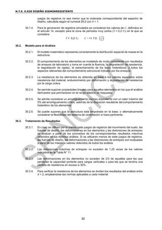 N.T.E. E.030 DISEÑO SISMORRESISTENTE
30
juegos de registros no sea menor que la ordenada correspondiente del espectro de
diseño, calculada según el numeral 29.2 con R = 1.
30.1.4. Para la generación de registros simulados se consideran los valores de C, definidos en
el artículo 14, excepto para la zona de períodos muy cortos (T < 0,2 TP) en la que se
considera:
T < 0,2 TP C = 1+ 7,5 ∙ (
T
TP
)
30.2. Modelo para el Análisis
30.2.1. El modelo matemático representa correctamente la distribución espacial de masas en la
estructura.
30.2.2. El comportamiento de los elementos es modelado de modo consistente con resultados
de ensayos de laboratorio y toma en cuenta la fluencia, la degradación de resistencia,
la degradación de rigidez, el estrechamiento de los lazos histeréticos, y todos los
aspectos relevantes del comportamiento estructural indicado por los ensayos.
30.2.3. La resistencia de los elementos es obtenida en base a los valores esperados sobre
resistencia del material, endurecimiento por deformación y degradación de resistencia
por la carga cíclica.
30.2.4. Se permite suponer propiedades lineales para aquellos elementos en los que el análisis
demuestre que permanecen en el rango elástico de respuesta.
30.2.5. Se admite considerar un amortiguamiento viscoso equivalente con un valor máximo del
5% del amortiguamiento crítico, además de la disipación resultante del comportamiento
histerético de los elementos.
30.2.6. Se puede suponer que la estructura está empotrada en la base, o alternativamente
considerar la flexibilidad del sistema de cimentación si fuera pertinente.
30.3. Tratamiento de Resultados
30.3.1. En caso se utilicen por lo menos siete juegos de registros del movimiento del suelo, las
fuerzas de diseño, las deformaciones en los elementos y las distorsiones de entrepiso
se evalúan a partir de los promedios de los correspondientes resultados máximos
obtenidos en los distintos análisis. Si se utilizaran menos de siete juegos de registros,
las fuerzas de diseño, las deformaciones y las distorsiones de entrepiso son evaluadas
a partir de los máximos valores obtenidos de todos los análisis.
30.3.2. Las distorsiones máximas de entrepiso no exceden de 1,25 veces de los valores
indicados en la Tabla N° 11.
30.3.3. Las deformaciones en los elementos no exceden de 2/3 de aquellas para las que
perderían la capacidad portante para cargas verticales o para las que se tendría una
pérdida de resistencia en exceso a 30%.
30.3.4. Para verificar la resistencia de los elementos se dividen los resultados del análisis entre
R = 2, empleándose las normas aplicables a cada material.
 