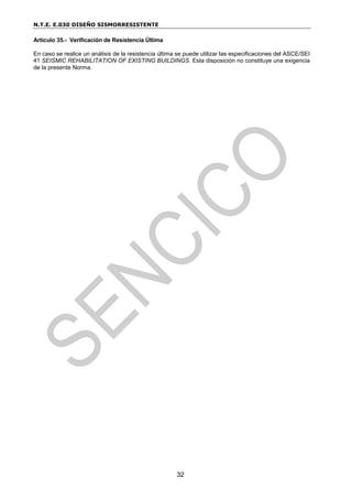 N.T.E. E.030 DISEÑO SISMORRESISTENTE
32
Artículo 35.- Verificación de Resistencia Última
En caso se realice un análisis de la resistencia última se puede utilizar las especificaciones del ASCE/SEI
41 SEISMIC REHABILITATION OF EXISTING BUILDINGS. Esta disposición no constituye una exigencia
de la presente Norma.
 