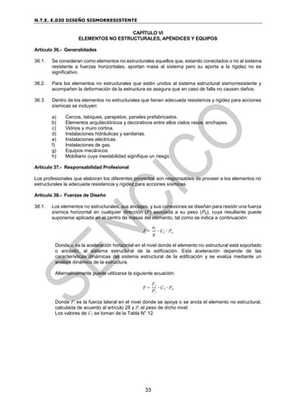 N.T.E. E.030 DISEÑO SISMORRESISTENTE
33
CAPÍTULO VI
ELEMENTOS NO ESTRUCTURALES, APÉNDICES Y EQUIPOS
Artículo 36.- Generalidades
36.1. Se consideran como elementos no estructurales aquellos que, estando conectados o no al sistema
resistente a fuerzas horizontales, aportan masa al sistema pero su aporte a la rigidez no es
significativo.
36.2. Para los elementos no estructurales que estén unidos al sistema estructural sismorresistente y
acompañen la deformación de la estructura se asegura que en caso de falla no causen daños.
36.3. Dentro de los elementos no estructurales que tienen adecuada resistencia y rigidez para acciones
sísmicas se incluyen:
a) Cercos, tabiques, parapetos, paneles prefabricados.
b) Elementos arquitectónicos y decorativos entre ellos cielos rasos, enchapes.
c) Vidrios y muro cortina.
d) Instalaciones hidráulicas y sanitarias.
e) Instalaciones eléctricas.
f) Instalaciones de gas.
g) Equipos mecánicos.
h) Mobiliario cuya inestabilidad signifique un riesgo.
Artículo 37.- Responsabilidad Profesional
Los profesionales que elaboran los diferentes proyectos son responsables de proveer a los elementos no
estructurales la adecuada resistencia y rigidez para acciones sísmicas.
Artículo 38.- Fuerzas de Diseño
38.1. Los elementos no estructurales, sus anclajes, y sus conexiones se diseñan para resistir una fuerza
sísmica horizontal en cualquier dirección (F) asociada a su peso (Pe), cuya resultante puede
suponerse aplicada en el centro de masas del elemento, tal como se indica a continuación:
F =
ai
g
∙ C1 ∙ Pe
Donde ai es la aceleración horizontal en el nivel donde el elemento no estructural está soportado
o anclado, al sistema estructural de la edificación. Esta aceleración depende de las
características dinámicas del sistema estructural de la edificación y se evalúa mediante un
análisis dinámico de la estructura.
Alternativamente puede utilizarse la siguiente ecuación:
F =
Fi
Pi
∙ C1 ∙ Pe
Donde Fi es la fuerza lateral en el nivel donde se apoya o se ancla el elemento no estructural,
calculada de acuerdo al artículo 28 y Pi el peso de dicho nivel.
Los valores de C1 se toman de la Tabla N° 12.
 