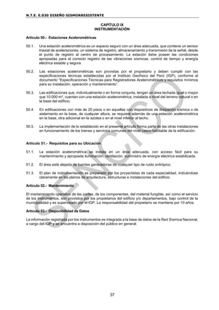 N.T.E. E.030 DISEÑO SISMORRESISTENTE
37
CAPÍTULO IX
INSTRUMENTACIÓN
Artículo 50.- Estaciones Acelerométricas
50.1. Una estación acelerométrica es un espacio seguro con un área adecuada, que contiene un sensor
triaxial de aceleraciones, un sistema de registro, almacenamiento y transmisión de la señal, desde
el punto de registro al centro de procesamiento. La estación debe poseer las condiciones
apropiadas para el correcto registro de las vibraciones sísmicas, control de tiempo y energía
eléctrica estable y segura.
50.2. Las estaciones acelerométricas son provistas por el propietario y deben cumplir con las
especificaciones técnicas establecidas por el Instituto Geofísico del Perú (IGP), conforme al
documento “Especificaciones Técnicas para Registradores Acelerométricos y requisitos mínimos
para su instalación, operación y mantenimiento”.
50.3. Las edificaciones que, individualmente o en forma conjunta, tengan un área techada igual o mayor
que 10 000 m2, cuentan con una estación acelerométrica, instalada a nivel del terreno natural o en
la base del edificio.
50.4. En edificaciones con más de 20 pisos o en aquellas con dispositivos de disipación sísmica o de
aislamiento en la base, de cualquier altura, se requiere además de una estación acelerométrica
en la base, otra adicional en la azotea o en el nivel inferior al techo.
50.5. La implementación de lo establecido en el presente artículo forma parte de las otras instalaciones
en funcionamiento de los bienes y servicios comunes del nivel casco habitable de la edificación.
Artículo 51.- Requisitos para su Ubicación
51.1. La estación acelerométrica se instala en un área adecuada, con acceso fácil para su
mantenimiento y apropiada iluminación, ventilación, suministro de energía eléctrica estabilizada.
51.2. El área está alejada de fuentes generadoras de cualquier tipo de ruido antrópico.
51.3. El plan de instrumentación es preparado por los proyectistas de cada especialidad, indicándose
claramente en los planos de arquitectura, estructuras e instalaciones del edificio.
Artículo 52.- Mantenimiento
El mantenimiento operativo de las partes, de los componentes, del material fungible, así como el servicio
de los instrumentos, son provistos por los propietarios del edificio y/o departamentos, bajo control de la
municipalidad y es supervisado por el IGP. La responsabilidad del propietario se mantiene por 10 años.
Artículo 53.- Disponibilidad de Datos
La información registrada por los instrumentos es integrada a la base de datos de la Red Sísmica Nacional,
a cargo del IGP y se encuentra a disposición del público en general.
 