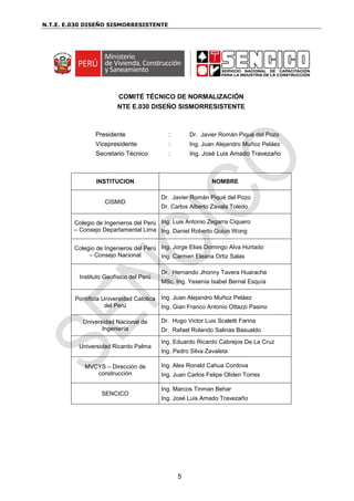 N.T.E. E.030 DISEÑO SISMORRESISTENTE
5
COMITÉ TÉCNICO DE NORMALIZACIÓN
NTE E.030 DISEÑO SISMORRESISTENTE
Presidente : Dr. Javier Román Piqué del Pozo
Vicepresidente : Ing. Juan Alejandro Muñoz Peláez
Secretario Técnico : Ing. José Luis Amado Travezaño
INSTITUCION NOMBRE
CISMID
Dr. Javier Román Piqué del Pozo
Dr. Carlos Alberto Zavala Toledo
Colegio de Ingenieros del Perú
– Consejo Departamental Lima
Ing. Luis Antonio Zegarra Ciquero
Ing. Daniel Roberto Quiun Wong
Colegio de Ingenieros del Perú
– Consejo Nacional
Ing. Jorge Elias Domingo Alva Hurtado
Ing. Carmen Eleana Ortiz Salas
Instituto Geofísico del Perú
Dr. Hernando Jhonny Tavera Huarache
MSc. Ing. Yesenia Isabel Bernal Esquía
Pontificia Universidad Católica
del Perú
Ing. Juan Alejandro Muñoz Peláez
Ing. Gian Franco Antonio Ottazzi Pasino
Universidad Nacional de
Ingeniería
Dr. Hugo Victor Luis Scaletti Farina
Dr. Rafael Rolando Salinas Basualdo
Universidad Ricardo Palma
Ing. Eduardo Ricardo Cabrejos De La Cruz
Ing. Pedro Silva Zavaleta
MVCYS – Dirección de
construcción
Ing. Alex Ronald Cahua Cordova
Ing. Juan Carlos Felipe Oliden Torres
SENCICO
Ing. Marcos Tinman Behar
Ing. José Luis Amado Travezaño
 