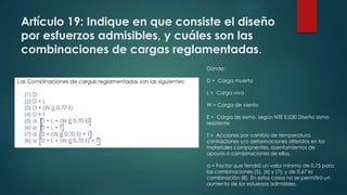 Artículo 19: Indique en que consiste el diseño
por esfuerzos admisibles, y cuáles son las
combinaciones de cargas reglamentadas.
Donde:
D = Carga muerta
L = Carga viva
W = Carga de viento
E = Carga de sismo, según NTE E.030 Diseño sismo
resistente
T = Acciones por cambio de temperatura,
contraciones y/o deformaciones diferidas en los
materiales componentes, asentamientos de
apoyos o combinaciones de ellos.
α = Factor que tendrá un valor mínimo de 0,75 para
las combinaciones (5), (6) y (7); y de 0,67 la
combinación (8). En estos casos no se permitirá un
aumento de los esfuerzos admisibles.
 