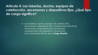 Artículo 4: Las tuberías, ductos, equipos de
calefacción, ascensores y dispositivos fijos, ¿Qué tipo
de carga significa?
 Las tuberías, ductos, equipos de calefacción,
ascensores y dispositivos fijos: instalaciones eléctricas
ascensores, maquinaria para ascensores;
corresponde a los dispositivos de servicio,
encontrándose dentro de la Carga Muerta.
 