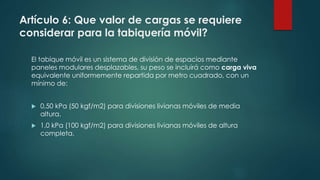 Artículo 6: Que valor de cargas se requiere
considerar para la tabiquería móvil?
El tabique móvil es un sistema de división de espacios mediante
paneles modulares desplazables, su peso se incluirá como carga viva
equivalente uniformemente repartida por metro cuadrado, con un
mínimo de:
 0,50 kPa (50 kgf/m2) para divisiones livianas móviles de media
altura.
 1,0 kPa (100 kgf/m2) para divisiones livianas móviles de altura
completa.
 