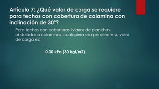 Artículo 7: ¿Qué valor de carga se requiere
para techos con cobertura de calamina con
inclinación de 30º?
Para techos con coberturas livianas de planchas
onduladas o calaminas, cualquiera sea pendiente su valor
de carga es:
0,30 kPa (30 kgf/m2)
 