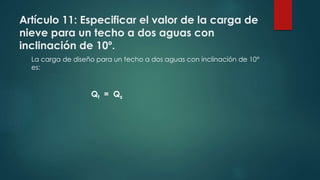 Artículo 11: Especificar el valor de la carga de
nieve para un techo a dos aguas con
inclinación de 10º.
La carga de diseño para un techo a dos aguas con inclinación de 10°
es:
Qt = Qs
 