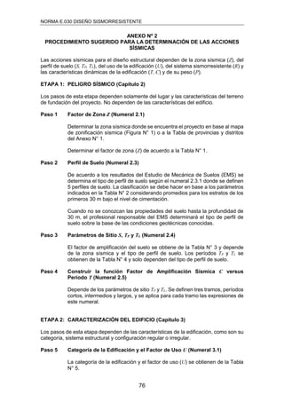 NORMA E.030 DISEÑO SISMORRESISTENTE
76
ANEXO Nº 2
PROCEDIMIENTO SUGERIDO PARA LA DETERMINACIÓN DE LAS ACCIONES
SÍSMICAS
Las acciones sísmicas para el diseño estructural dependen de la zona sísmica (Z), del
perfil de suelo (S, TP, TL), del uso de la edificación (U), del sistema sismorresistente (R) y
las características dinámicas de la edificación (T, C) y de su peso (P).
ETAPA 1: PELIGRO SÍSMICO (Capítulo 2)
Los pasos de esta etapa dependen solamente del lugar y las características del terreno
de fundación del proyecto. No dependen de las características del edificio.
Paso 1 Factor de Zona Z (Numeral 2.1)
Determinar la zona sísmica donde se encuentra el proyecto en base al mapa
de zonificación sísmica (Figura N° 1) o a la Tabla de provincias y distritos
del Anexo N° 1.
Determinar el factor de zona (Z) de acuerdo a la Tabla N° 1.
Paso 2 Perfil de Suelo (Numeral 2.3)
De acuerdo a los resultados del Estudio de Mecánica de Suelos (EMS) se
determina el tipo de perfil de suelo según el numeral 2.3.1 donde se definen
5 perfiles de suelo. La clasificación se debe hacer en base a los parámetros
indicados en la Tabla N° 2 considerando promedios para los estratos de los
primeros 30 m bajo el nivel de cimentación.
Cuando no se conozcan las propiedades del suelo hasta la profundidad de
30 m, el profesional responsable del EMS determinará el tipo de perfil de
suelo sobre la base de las condiciones geotécnicas conocidas.
Paso 3 Parámetros de Sitio S, TP y TL (Numeral 2.4)
El factor de amplificación del suelo se obtiene de la Tabla N° 3 y depende
de la zona sísmica y el tipo de perfil de suelo. Los períodos TP y TL se
obtienen de la Tabla N° 4 y solo dependen del tipo de perfil de suelo.
Paso 4 Construir la función Factor de Amplificación Sísmica C versus
Período T (Numeral 2.5)
Depende de los parámetros de sitio TP y TL. Se definen tres tramos, períodos
cortos, intermedios y largos, y se aplica para cada tramo las expresiones de
este numeral.
ETAPA 2: CARACTERIZACIÓN DEL EDIFICIO (Capítulo 3)
Los pasos de esta etapa dependen de las características de la edificación, como son su
categoría, sistema estructural y configuración regular o irregular.
Paso 5 Categoría de la Edificación y el Factor de Uso U (Numeral 3.1)
La categoría de la edificación y el factor de uso (U) se obtienen de la Tabla
N° 5.
 