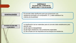 CAPITULO 5
CALIDAD DEL CONCRETO,
MEZCLADO Y COLOCACIÓN
El concreto debe dosificarse para que proporcione una
resistencia promedio a la compresión, f’c y debe satisfacer los
criterios de durabilidad
GENERALIDADES
DOSIFICACIÓN DEL
CONCRETO
La dosificación de los materiales para el concreto debe establecerse para
permitir que:
(a) Se logre la trabajabilidad.
(b) Se logre resistencia a las condiciones especiales.
(c) Se cumpla con los requisitos de los ensayos de resistencia.
 