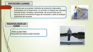 A menos que se empleen métodos de protección adecuados
autorizados por la Supervisión, el concreto no deberá ser colocado
durante lluvias, nevadas o granizadas. No se permitirá que el
agua de lluvia incremente el agua de mezclado o dañe el acabado
superficial del concreto.
PROTECCIÓN Y CURADO
REQUISITOS SEGÚN LOS
CLIMAS
PARA CLIMA FRÍO
REQUISITOS PARA CLIMA CÁLIDO
 