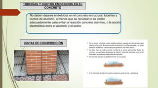 No deben dejarse embebidos en el concreto estructural, tuberías y
ductos de aluminio, a menos que se recubran o se pinten
adecuadamente para evitar la reacción concreto aluminio, o la acción
electrolítica entre el aluminio y el acero.
TUBERÍAS Y DUCTOS EMBEBIDOS EN EL
CONCRETO
JUNTAS DE CONSTRUCCIÓN
 