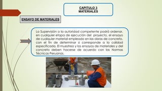 CAPITULO 3
MATERIALES
La Supervisión o la autoridad competente podrá ordenar,
en cualquier etapa de ejecución del proyecto, el ensayo
de cualquier material empleado en las obras de concreto,
con el fin de determinar si corresponde a la calidad
especificada. El muestreo y los ensayos de materiales y del
concreto deben hacerse de acuerdo con las Normas
Técnicas Peruanas.
ENSAYO DE MATERIALES
 