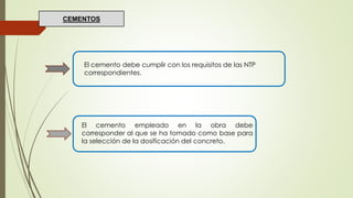 El cemento debe cumplir con los requisitos de las NTP
correspondientes.
El cemento empleado en la obra debe
corresponder al que se ha tomado como base para
la selección de la dosificación del concreto.
CEMENTOS
 