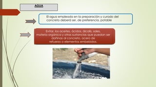 El agua empleada en la preparación y curado del
concreto deberá ser, de preferencia, potable
Evitar, los aceites, ácidos, álcalis, sales,
materia orgánica y otras sustancias que puedan ser
dañinas al concreto, acero de
refuerzo o elementos embebidos.
AGUA
 
