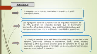Los agregados para concreto deben cumplir con las NTP
correspondientes.
Los agregados que no cumplan con los requisitos indicados en
las NTP, podrán ser utilizados siempre que el Constructor
demuestre, a través de ensayos y por experiencias de obra, que
producen concretos con la resistencia y durabilidad requeridas.
AGREGADOS
El hormigón deberá estar libre de cantidades perjudiciales de polvo,
terrones, partículas blandas o escamosas, sales, álcalis, materia
orgánica y otras sustancias dañinas para el concreto. En lo que sea
aplicable, se seguirán para el hormigón las recomendaciones indicadas
para los agregados fino y grueso.
 