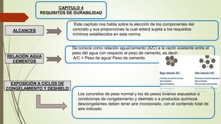 CAPITULO 4
REQUISITOS DE DURABILIDAD
Este capítulo nos habla sobre la elección de los componentes del
concreto y sus proporciones la cual estará sujeta a los requisitos
mínimos establecidos en esta norma.
ALCANCES
Se conoce como relación agua/cemento (A/C) a la razón existente entre el
peso del agua con respecto al peso de cemento, es decir:
A/C = Peso de agua/ Peso de cemento
RELACIÓN AGUA
CEMENTOS
EXPOSICIÓN A CICLOS DE
CONGELAMIENTO Y DESHIELO
Los concretos de peso normal y los de pesos livianos expuestos a
condiciones de congelamiento y deshielo o a productos químicos
descongelantes deben tener aire incorporado, con el contenido total de
aire indicado.
 