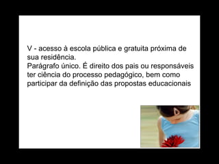 V - acesso à escola pública e gratuita próxima de sua residência. Parágrafo único. É direito dos pais ou responsáveis ter ciência do processo pedagógico, bem como participar da definição das propostas educacionais 