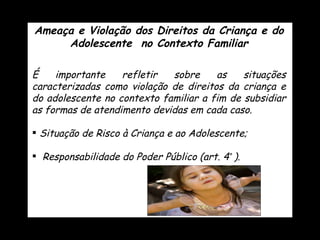 Ameaça e Violação dos Direitos da Criança e do Adolescente  no Contexto Familiar É importante refletir sobre as situações caracterizadas como violação de direitos da criança e do adolescente no contexto familiar a fim de subsidiar as formas de atendimento devidas em cada caso. Situação de Risco à Criança e ao Adolescente; Responsabilidade do Poder Público (art. 4 º   ). 