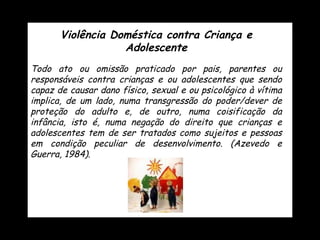 Violência Doméstica contra Criança e Adolescente Todo ato ou omissão praticado por pais, parentes ou responsáveis contra crianças e ou adolescentes que sendo capaz de causar dano físico, sexual e ou psicológico à vítima implica, de um lado, numa transgressão do poder/dever de proteção do adulto e, de outro, numa coisificação da infância, isto é, numa negação do direito que crianças e adolescentes tem de ser tratados como sujeitos e pessoas em condição peculiar de desenvolvimento. (Azevedo e Guerra, 1984). 