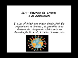 È  a Lei  nº 8.069, que existe  desde 1990. Ela  regulamenta os direitos , as garantias de os deveres  da criança e do adolescente  na Constituição  Federal , lei maior do nosso país. ECA – Estatuto da  Criança  e do Adolescente 