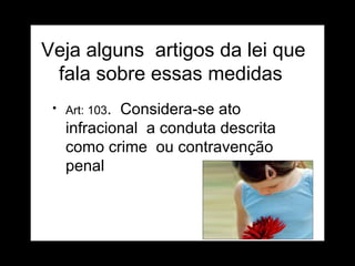 Veja alguns  artigos da lei que fala sobre essas medidas  Art: 103 .  Considera-se ato infracional  a conduta descrita como crime  ou contravenção penal  