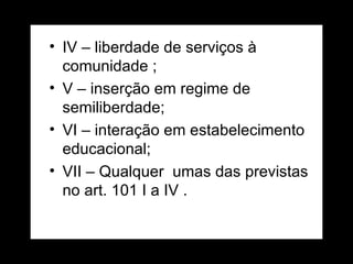 IV – liberdade de serviços à comunidade ; V – inserção em regime de semiliberdade; VI – interação em estabelecimento educacional; VII – Qualquer  umas das previstas no art. 101 I a IV . 