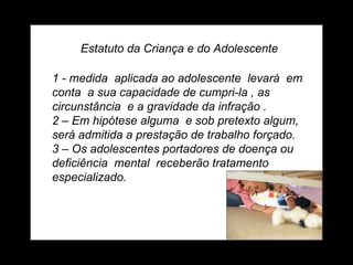 Estatuto da Criança e do Adolescente 1 - medida  aplicada ao adolescente  levará  em conta  a sua capacidade de cumpri-la , as circunstância  e a gravidade da infração . 2 – Em hipótese alguma  e sob pretexto algum, será admitida a prestação de trabalho forçado. 3 – Os adolescentes portadores de doença ou deficiência  mental  receberão tratamento  especializado. 
