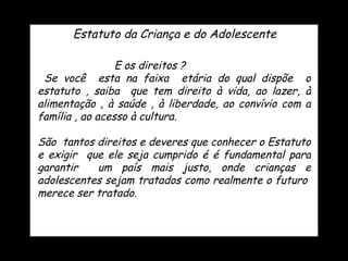 E os direitos ?  Se você  esta na faixa  etária do qual dispõe  o estatuto , saiba  que tem direito à vida, ao lazer, à alimentação , à saúde , à liberdade, ao convívio com a família , ao acesso à cultura. São  tantos direitos e deveres que conhecer o Estatuto e exigir  que ele seja cumprido é é fundamental para garantir  um país mais justo, onde crianças e adolescentes sejam tratados como realmente o futuro  merece ser tratado. Estatuto da Criança e do Adolescente 