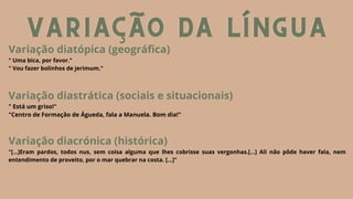 VARIAÇÃO DA LÍNGUA
VARIAÇÃO DA LÍNGUA
VARIAÇÃO DA LÍNGUA
Variação diatópica (geográfica)
" Uma bica, por favor."
" Vou fazer bolinhos de jerimum."
Variação diastrática (sociais e situacionais)
" Está um griso!"
"Centro de Formação de Águeda, fala a Manuela. Bom dia!"
Variação diacrónica (histórica)
"[...]Eram pardos, todos nus, sem coisa alguma que lhes cobrisse suas vergonhas.[...] Ali não pôde haver fala, nem
entendimento de proveito, por o mar quebrar na costa. [...]"
 
