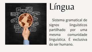 Língua
Sistema gramatical de
signos linguísticos
partilhado por uma
mesma comunidade
linguística. É exclusiva
do ser humano.
 