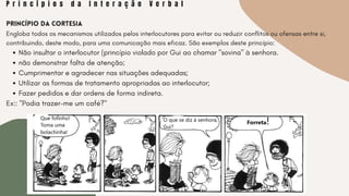 P r i n c í p i o s d a I n t e r a ç ã o V e r b a l
Não insultar o interlocutor (princípio violado por Gui ao chamar "sovina" à senhora.
não demonstrar falta de atenção;
Cumprimentar e agradecer nas situações adequadas;
Utilizar as formas de tratamento apropriadas ao interlocutor;
Fazer pedidos e dar ordens de forma indireta.
Princípio da Cortesia
Engloba todos os mecanismos utilizados pelos interlocutores para evitar ou reduzir conflitos ou ofensas entre si,
contribuindo, deste modo, para uma comunicação mais eficaz. São exemplos deste princípio:
Ex:: "Podia trazer-me um café?"
 
