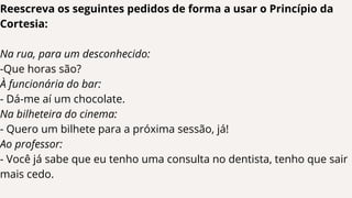 Reescreva os seguintes pedidos de forma a usar o Princípio da
Cortesia:
Na rua, para um desconhecido:
-Que horas são?
À funcionária do bar:
- Dá-me aí um chocolate.
Na bilheteira do cinema:
- Quero um bilhete para a próxima sessão, já!
Ao professor:
- Você já sabe que eu tenho uma consulta no dentista, tenho que sair
mais cedo.
 
