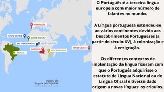 O Português é a terceira língua
europeia com maior número de
falantes no mundo.
A Língua portuguesa estendeu-se
ao vários continentes devido aos
Descobrimentos Portugueses (a
partir do século XV), à colonização e
à emigração.
Os diferentes contextos de
implantação da língua fizeram com
que o Português adquirisse o
estatuto de Língua Nacional ou de
Língua Oficial e tivesse dado
origem a novas línguas: os crioulos.
 