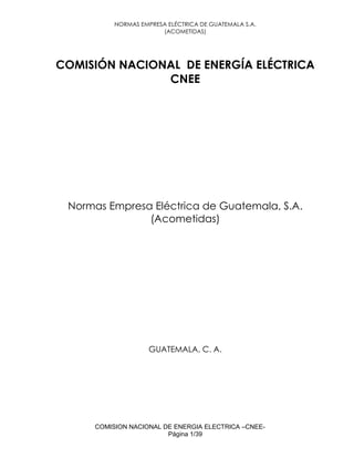 NORMAS EMPRESA ELÉCTRICA DE GUATEMALA S.A.
(ACOMETIDAS)
COMISION NACIONAL DE ENERGIA ELECTRICA –CNEE-
Página 1/39
COMISIÓN NACIONAL DE ENERGÍA ELÉCTRICA
CNEE
Normas Empresa Eléctrica de Guatemala, S.A.
(Acometidas)
GUATEMALA, C. A.
 