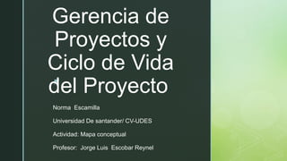 z
Gerencia de
Proyectos y
Ciclo de Vida
del Proyecto
Norma Escamilla
Universidad De santander/ CV-UDES
Actividad: Mapa conceptual
Profesor: Jorge Luis Escobar Reynel
 