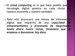  El cloud computing es lo que hace posible que la
tecnología digital penetre en cada rincón de
nuestra economía y nuestra sociedad.
 Todo ello provocará una marea de información
digital que requerirá de una capacidad de
almacenamiento y procesado de magnitudes
hasta ahora nunca vistas, fenómeno que se
empieza a denominar big data.
 