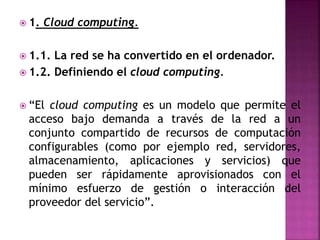  1. Cloud computing.
 1.1. La red se ha convertido en el ordenador.
 1.2. Definiendo el cloud computing.
 “El cloud computing es un modelo que permite el
acceso bajo demanda a través de la red a un
conjunto compartido de recursos de computación
configurables (como por ejemplo red, servidores,
almacenamiento, aplicaciones y servicios) que
pueden ser rápidamente aprovisionados con el
mínimo esfuerzo de gestión o interacción del
proveedor del servicio”.
 