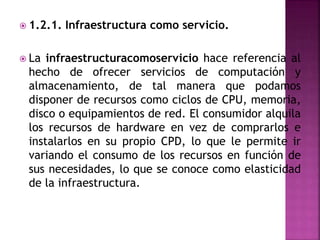  1.2.1. Infraestructura como servicio.
 La infraestructuracomoservicio hace referencia al
hecho de ofrecer servicios de computación y
almacenamiento, de tal manera que podamos
disponer de recursos como ciclos de CPU, memoria,
disco o equipamientos de red. El consumidor alquila
los recursos de hardware en vez de comprarlos e
instalarlos en su propio CPD, lo que le permite ir
variando el consumo de los recursos en función de
sus necesidades, lo que se conoce como elasticidad
de la infraestructura.
 