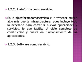  1.2.2. Plataforma como servicio.
 En la plataformacomoservicio el proveedor ofrece
algo más que la infraestructura, pues incluye todo
lo necesario para construir nuevas aplicaciones y
servicios, lo que facilita el ciclo completo de
construcción y puesta en funcionamiento de las
aplicaciones.
 1.2.3. Software como servicio.
 